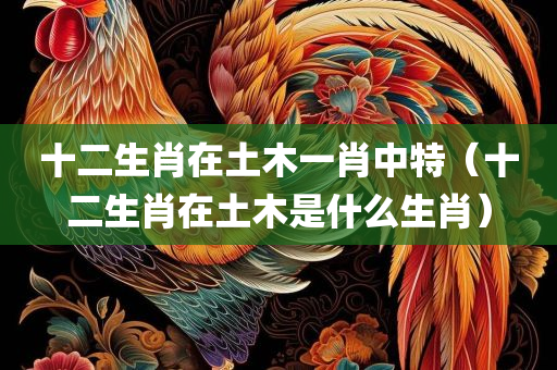 十二生肖在土木一肖中特（十二生肖在土木是什么生肖）