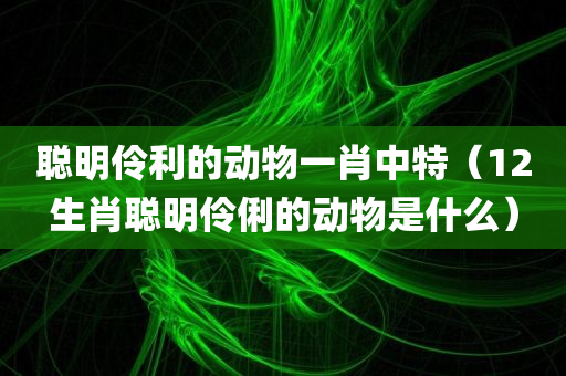 聪明伶利的动物一肖中特（12生肖聪明伶俐的动物是什么）