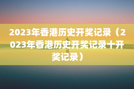 2023年香港历史开奖记录（2023年香港历史开奖记录十开奖记录）