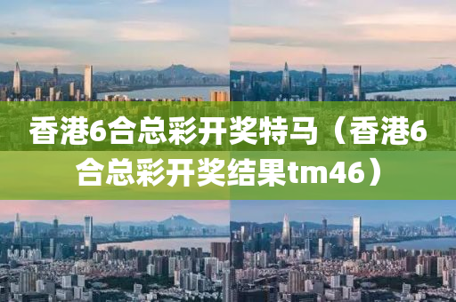 香港6合总彩开奖特马（香港6合总彩开奖结果tm46）