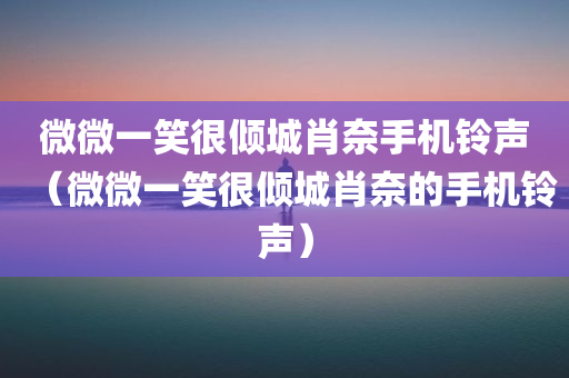 微微一笑很倾城肖奈手机铃声（微微一笑很倾城肖奈的手机铃声）