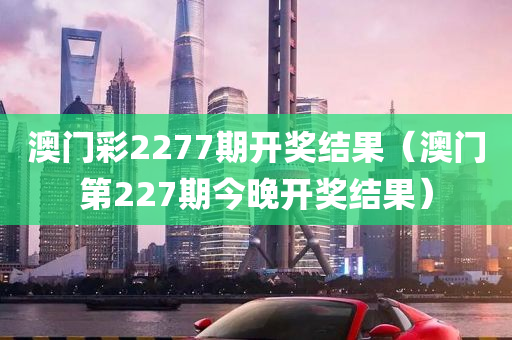 澳门彩2277期开奖结果（澳门第227期今晚开奖结果）