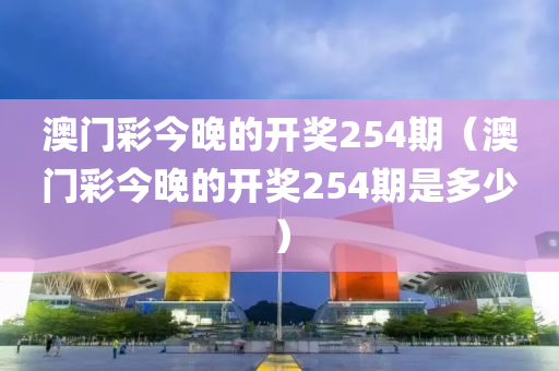 澳门彩今晚的开奖254期（澳门彩今晚的开奖254期是多少）