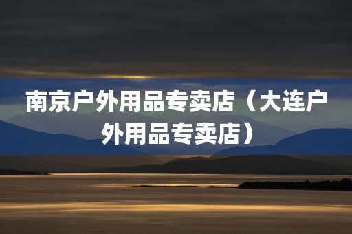 南京户外用品专卖店（大连户外用品专卖店）