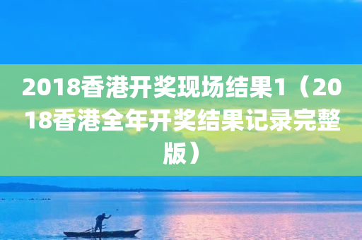 2018香港开奖现场结果1（2018香港全年开奖结果记录完整版）