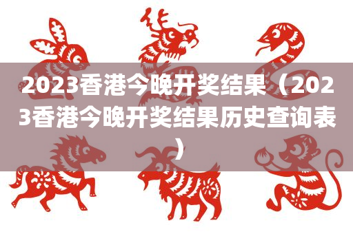 2023香港今晚开奖结果（2023香港今晚开奖结果历史查询表）