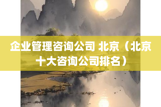 企业管理咨询公司 北京（北京十大咨询公司排名）