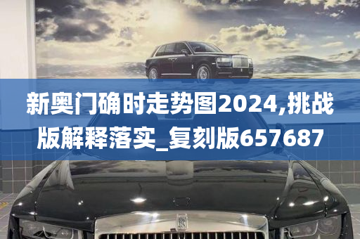 新奥门确时走势图2024,挑战版解释落实_复刻版657687