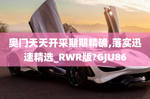 奥门天天开采期期精确,落实迅速精选_RWR版?GJU86