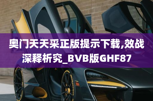 奥门天天采正版提示下载,效战深释析究_BVB版GHF87