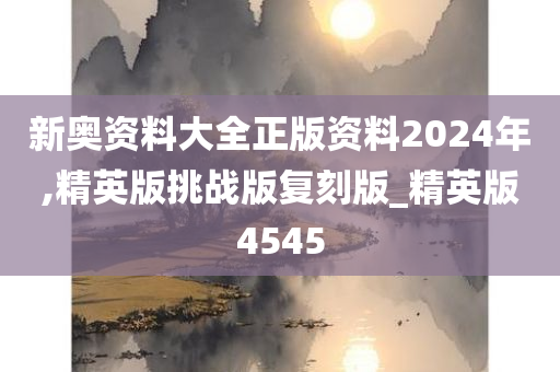 新奥资料大全正版资料2024年,精英版挑战版复刻版_精英版4545