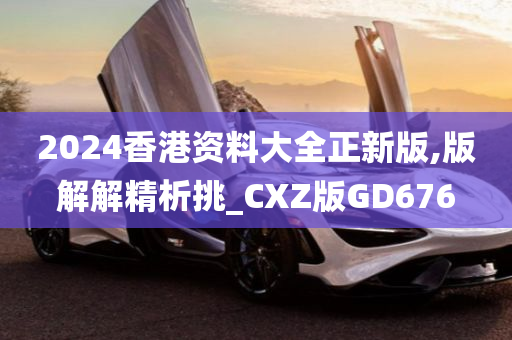 2024香港资料大全正新版,版解解精析挑_CXZ版GD676