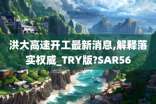 洪大高速开工最新消息,解释落实权威_TRY版?SAR56