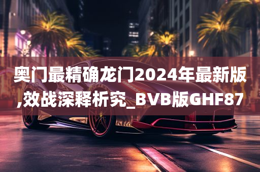 奥门最精确龙门2024年最新版,效战深释析究_BVB版GHF87