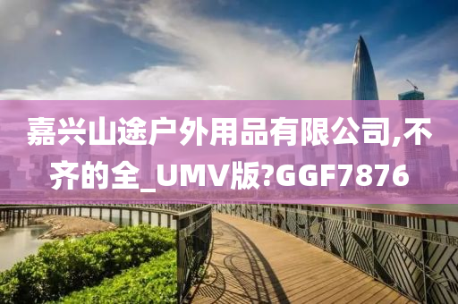 嘉兴山途户外用品有限公司,不齐的全_UMV版?GGF7876