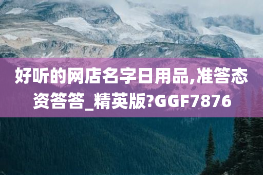 好听的网店名字日用品,准答态资答答_精英版?GGF7876