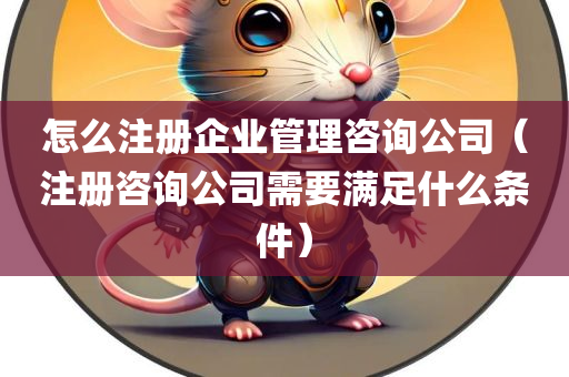 怎么注册企业管理咨询公司（注册咨询公司需要满足什么条件）