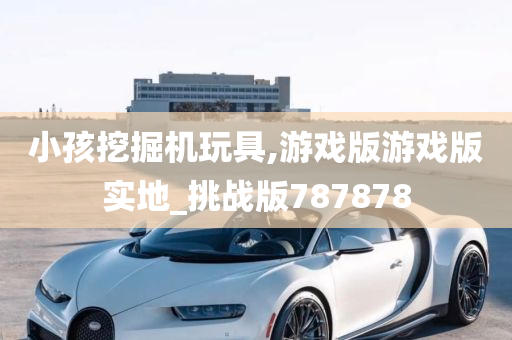 小孩挖掘机玩具,游戏版游戏版实地_挑战版787878