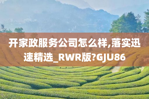 开家政服务公司怎么样,落实迅速精选_RWR版?GJU86