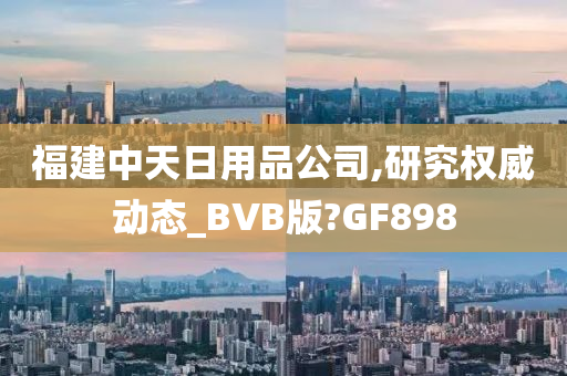 福建中天日用品公司,研究权威动态_BVB版?GF898