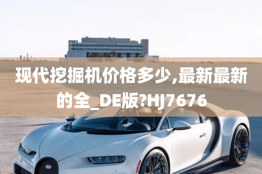 现代挖掘机价格多少,最新最新的全_DE版?HJ7676