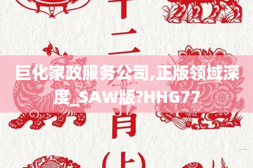 巨化家政服务公司,正版领域深度_SAW版?HHG77