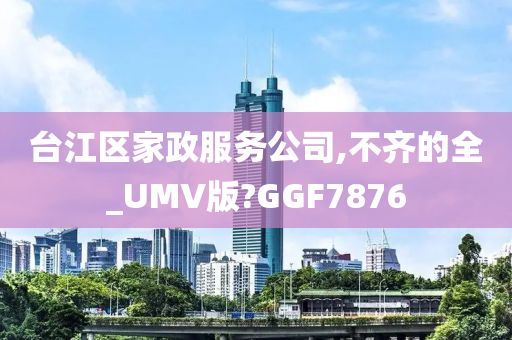 台江区家政服务公司,不齐的全_UMV版?GGF7876