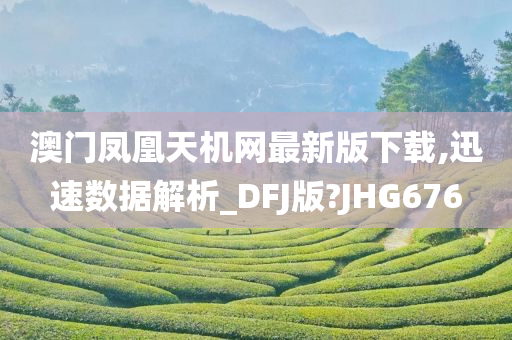 澳门凤凰天机网最新版下载,迅速数据解析_DFJ版?JHG676