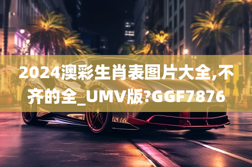 2024澳彩生肖表图片大全,不齐的全_UMV版?GGF7876