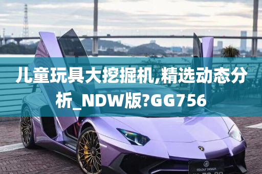 儿童玩具大挖掘机,精选动态分析_NDW版?GG756