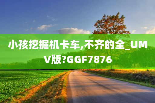 小孩挖掘机卡车,不齐的全_UMV版?GGF7876