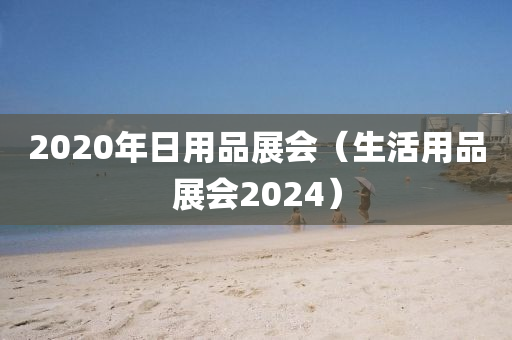 2020年日用品展会（生活用品展会2024）