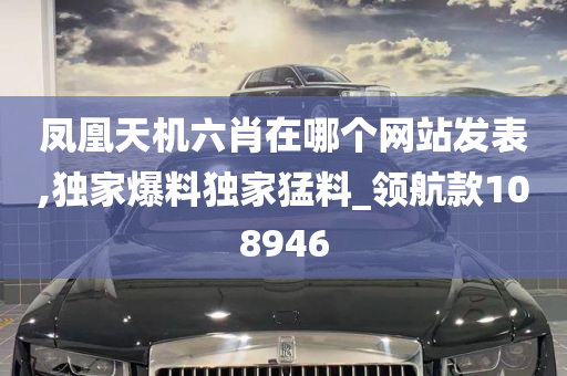 凤凰天机六肖在哪个网站发表,独家爆料独家猛料_领航款108946