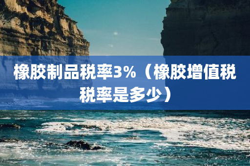 橡胶制品税率3%（橡胶增值税税率是多少）