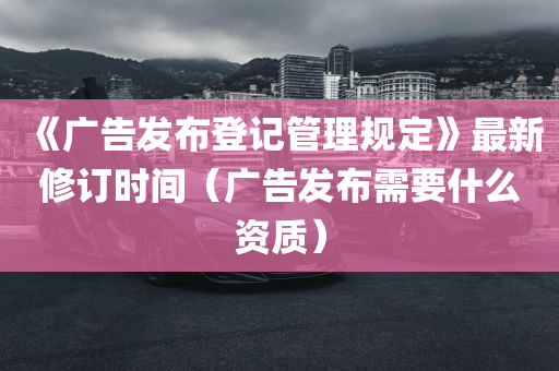 《广告发布登记管理规定》最新修订时间（广告发布需要什么资质）