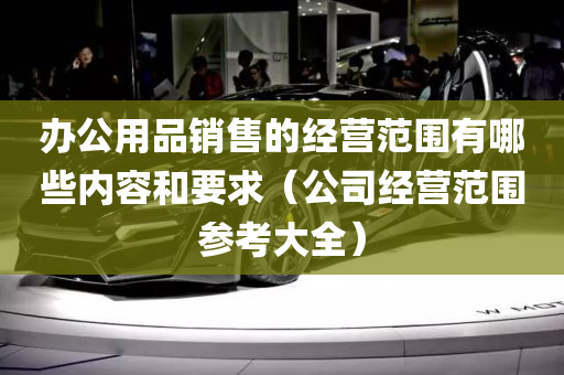 办公用品销售的经营范围有哪些内容和要求（公司经营范围参考大全）