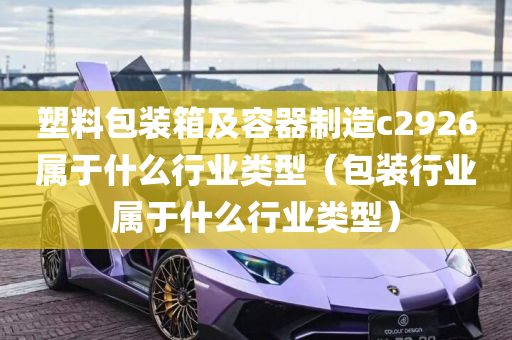 塑料包装箱及容器制造c2926属于什么行业类型（包装行业属于什么行业类型）