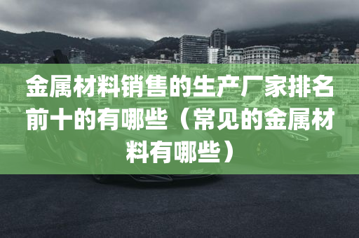 金属材料销售的生产厂家排名前十的有哪些（常见的金属材料有哪些）