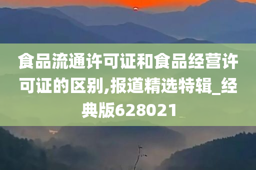 食品流通许可证和食品经营许可证的区别,报道精选特辑_经典版628021