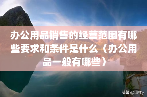 办公用品销售的经营范围有哪些要求和条件是什么（办公用品一般有哪些）