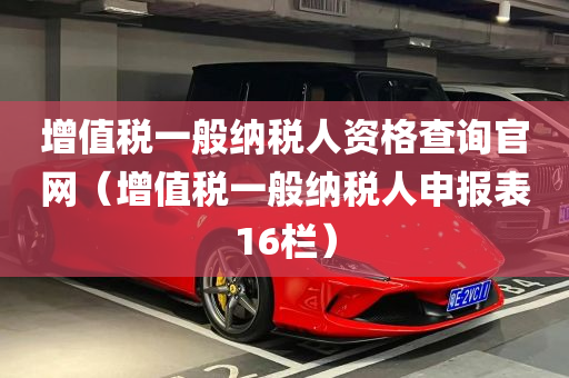 增值税一般纳税人资格查询官网（增值税一般纳税人申报表16栏）