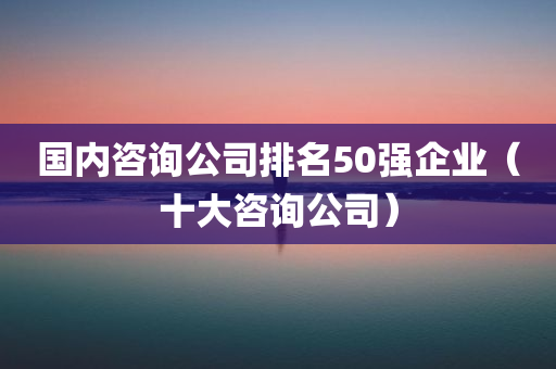 国内咨询公司排名50强企业（十大咨询公司）