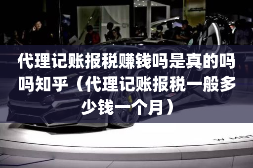 代理记账报税赚钱吗是真的吗吗知乎（代理记账报税一般多少钱一个月）