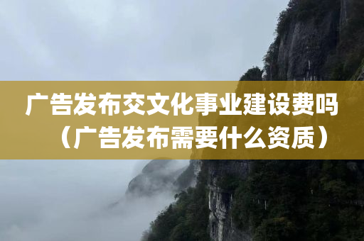 广告发布交文化事业建设费吗（广告发布需要什么资质）