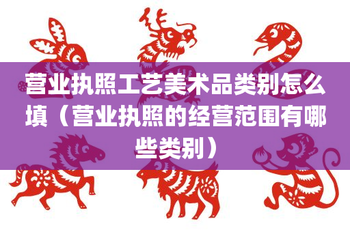 营业执照工艺美术品类别怎么填（营业执照的经营范围有哪些类别）