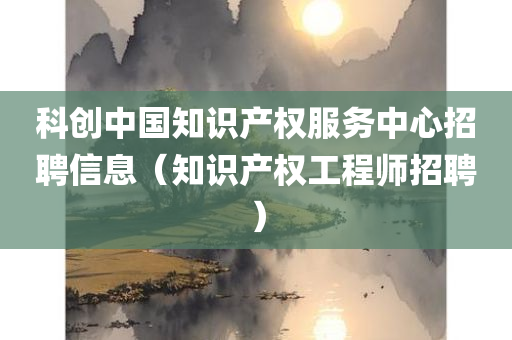 科创中国知识产权服务中心招聘信息（知识产权工程师招聘）