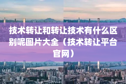 技术转让和转让技术有什么区别呢图片大全（技术转让平台官网）