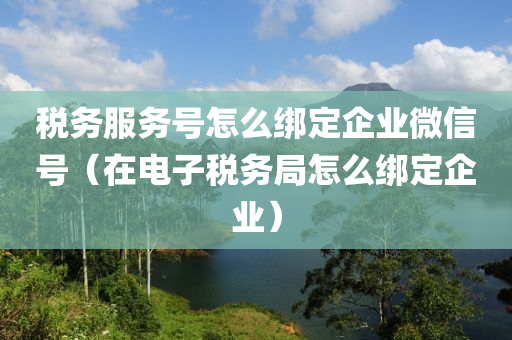 税务服务号怎么绑定企业微信号（在电子税务局怎么绑定企业）