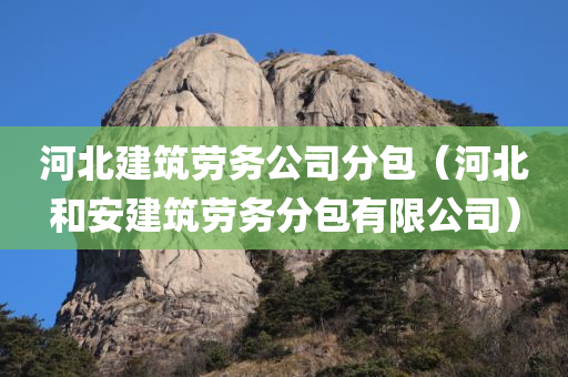 河北建筑劳务公司分包（河北和安建筑劳务分包有限公司）