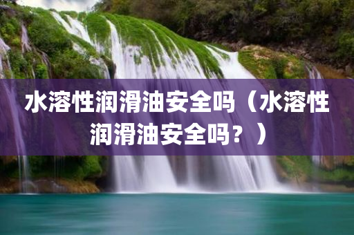 水溶性润滑油安全吗（水溶性润滑油安全吗？）